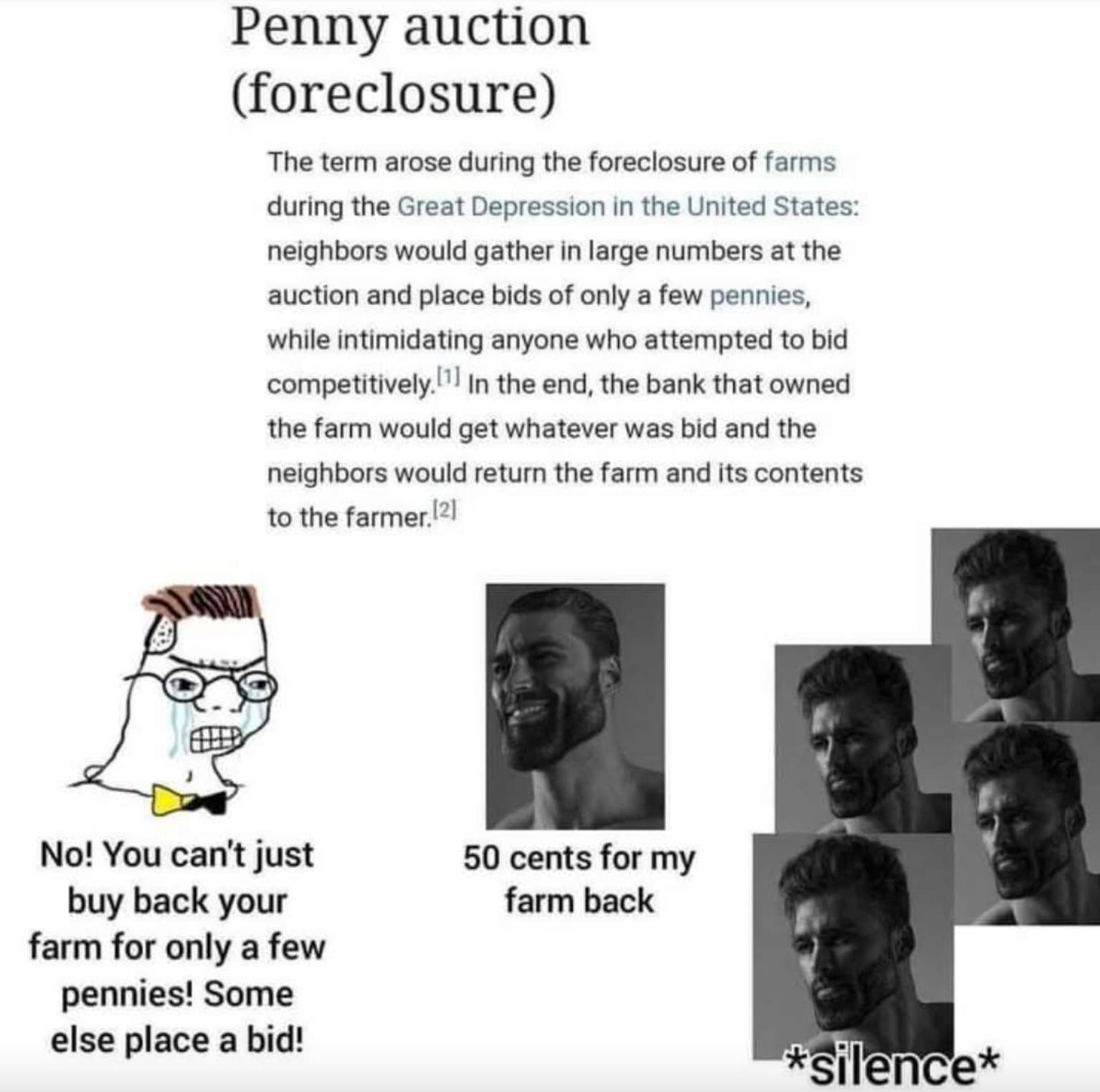 penny auction meme - Penny auction foreclosure The term arose during the foreclosure of farms during the Great Depression in the United States neighbors would gather in large numbers at the auction and place bids of only a few pennies, while intimidating 